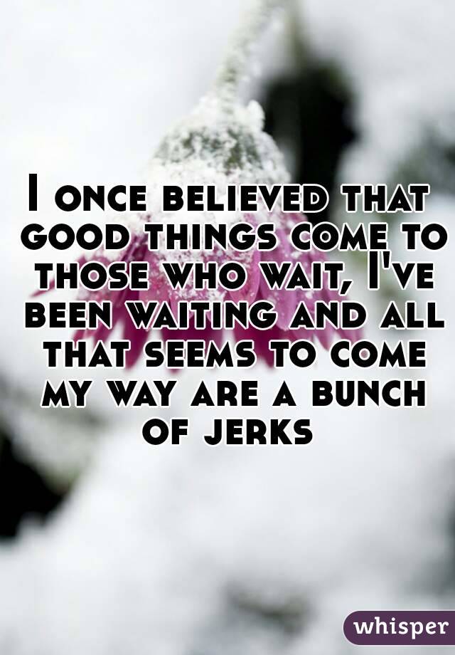 I once believed that good things come to those who wait, I've been waiting and all that seems to come my way are a bunch of jerks 