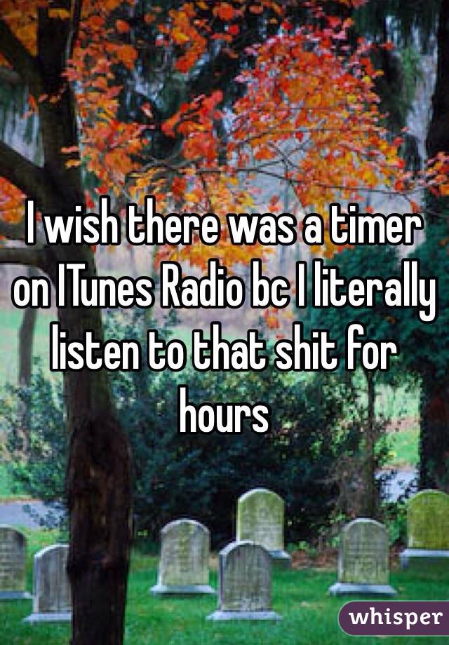 I wish there was a timer on ITunes Radio bc I literally listen to that shit for hours