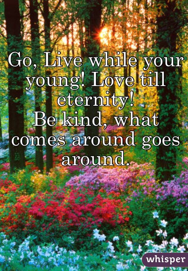 Go, Live while your young! Love till eternity!
Be kind, what comes around goes around.
