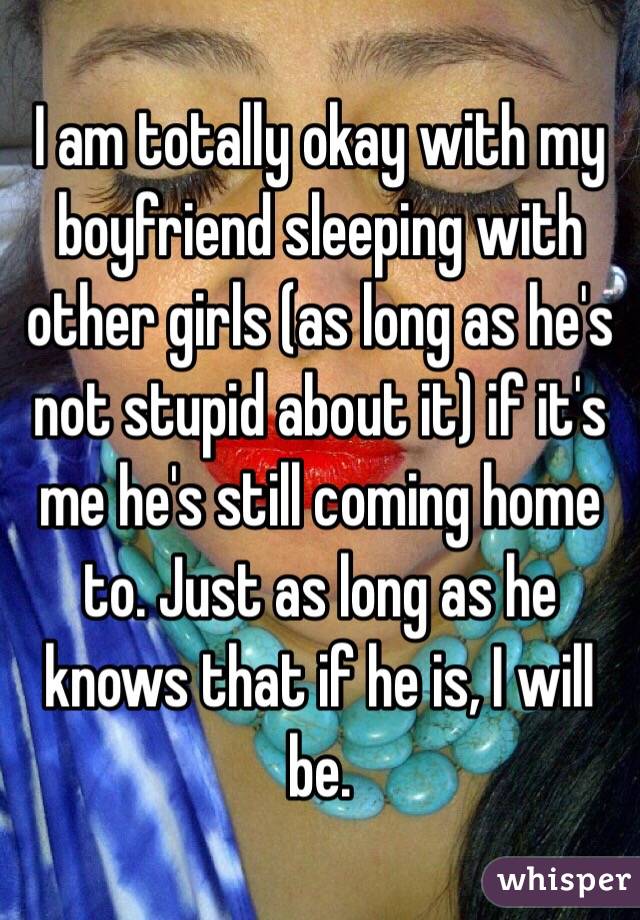 I am totally okay with my boyfriend sleeping with other girls (as long as he's not stupid about it) if it's me he's still coming home to. Just as long as he knows that if he is, I will be.