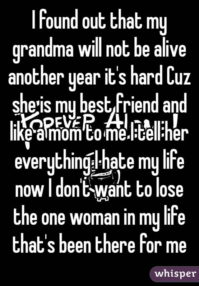 I found out that my grandma will not be alive another year it's hard Cuz she is my best friend and like a mom to me I tell her everything I hate my life now I don't want to lose the one woman in my life that's been there for me