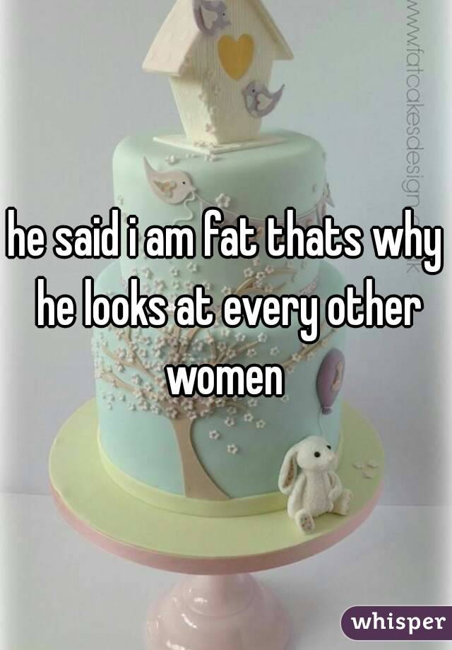 he said i am fat thats why he looks at every other women 