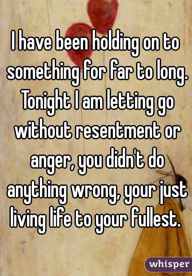 I have been holding on to something for far to long. Tonight I am letting go without resentment or anger, you didn't do anything wrong, your just living life to your fullest. 