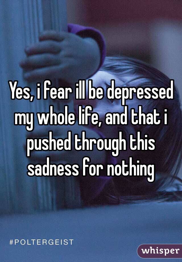 Yes, i fear ill be depressed my whole life, and that i pushed through this sadness for nothing