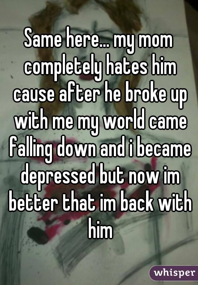 Same here... my mom completely hates him cause after he broke up with me my world came falling down and i became depressed but now im better that im back with him