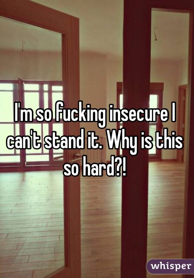 I'm so fucking insecure I can't stand it. Why is this so hard?!