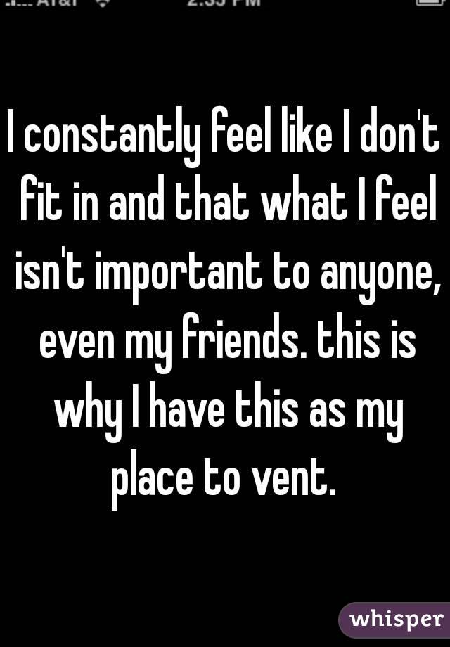 I constantly feel like I don't fit in and that what I feel isn't important to anyone, even my friends. this is why I have this as my place to vent. 