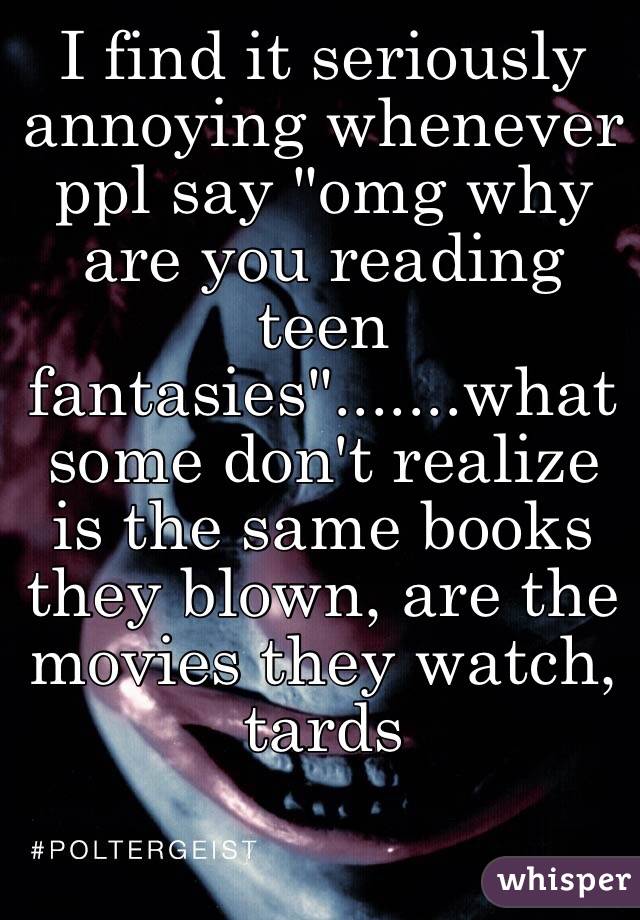 I find it seriously annoying whenever ppl say "omg why are you reading teen fantasies".......what some don't realize is the same books they blown, are the movies they watch, tards 