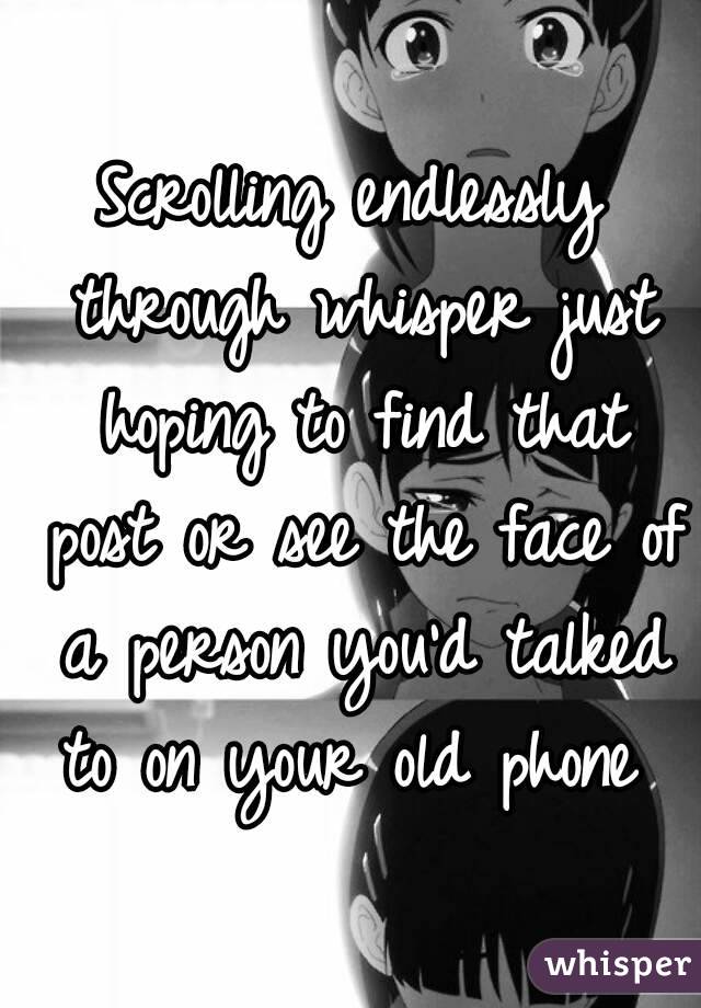 Scrolling endlessly through whisper just hoping to find that post or see the face of a person you'd talked to on your old phone 