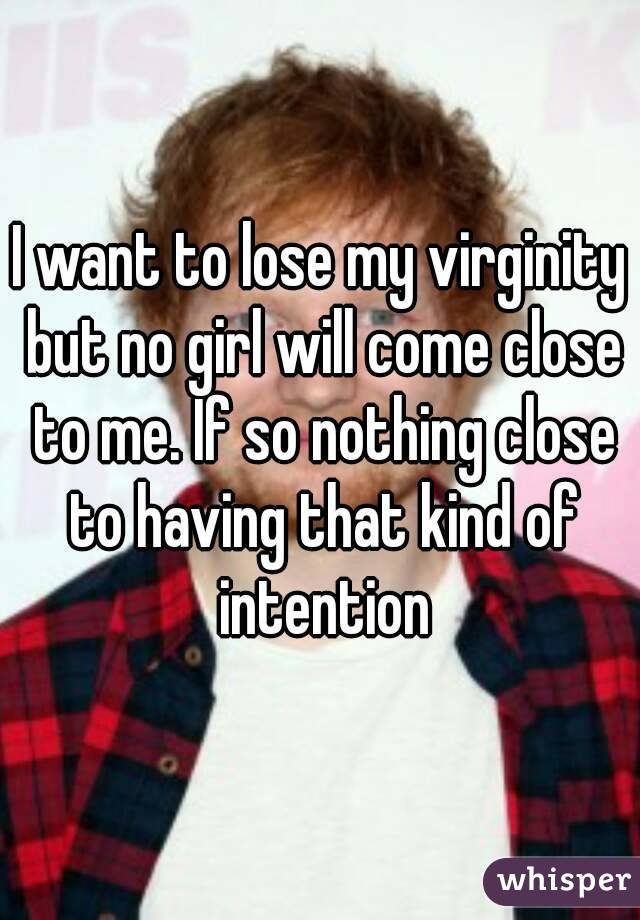 I want to lose my virginity but no girl will come close to me. If so nothing close to having that kind of intention