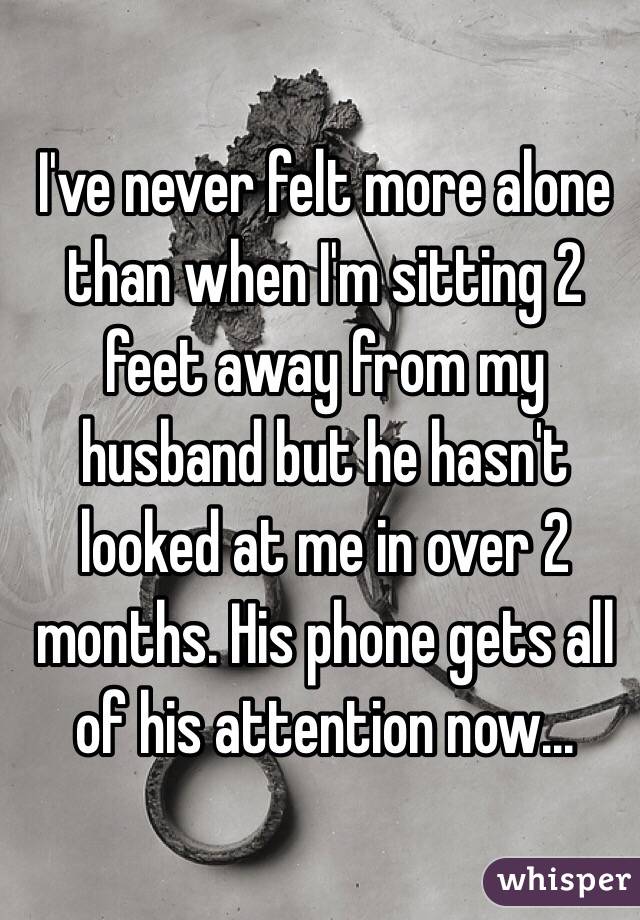 I've never felt more alone than when I'm sitting 2 feet away from my husband but he hasn't looked at me in over 2 months. His phone gets all of his attention now...