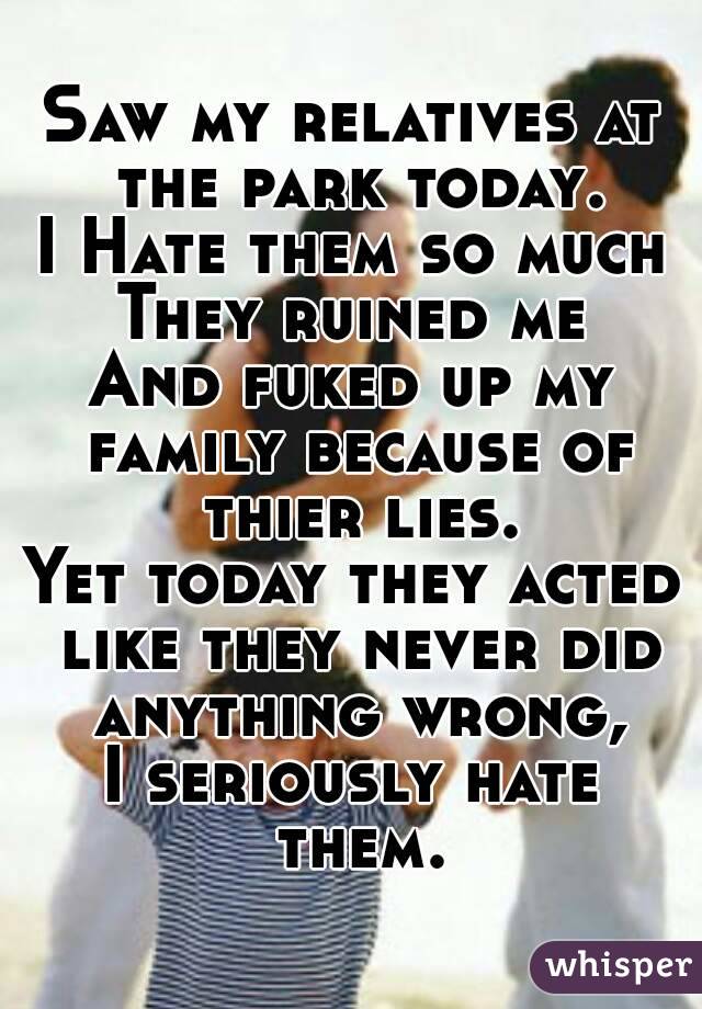 Saw my relatives at the park today.
I Hate them so much
They ruined me
And fuked up my family because of thier lies.
Yet today they acted like they never did anything wrong,
I seriously hate them.