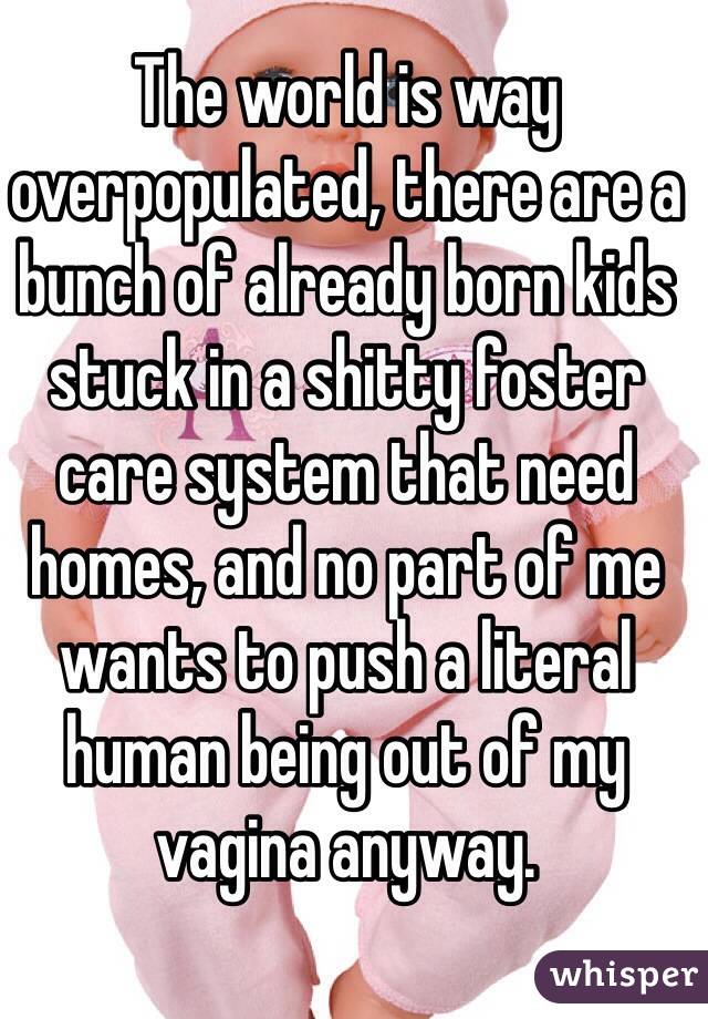 The world is way overpopulated, there are a bunch of already born kids stuck in a shitty foster care system that need homes, and no part of me wants to push a literal human being out of my vagina anyway. 