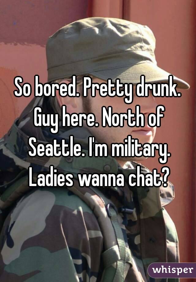 So bored. Pretty drunk. Guy here. North of Seattle. I'm military. Ladies wanna chat?