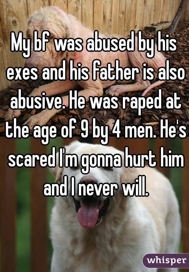 My bf was abused by his exes and his father is also abusive. He was raped at the age of 9 by 4 men. He's scared I'm gonna hurt him and I never will.