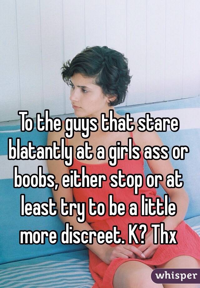 To the guys that stare blatantly at a girls ass or boobs, either stop or at least try to be a little more discreet. K? Thx