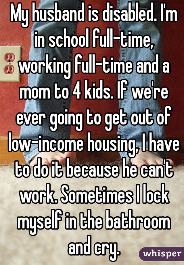 My husband is disabled. I'm in school full-time, working full-time and a mom to 4 kids. If we're ever going to get out of low-income housing, I have to do it because he can't work. Sometimes I lock myself in the bathroom and cry.