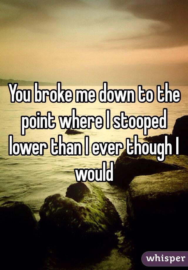 You broke me down to the point where I stooped lower than I ever though I would 