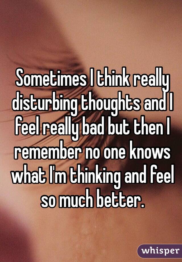 Sometimes I think really disturbing thoughts and I feel really bad but then I remember no one knows what I'm thinking and feel so much better. 