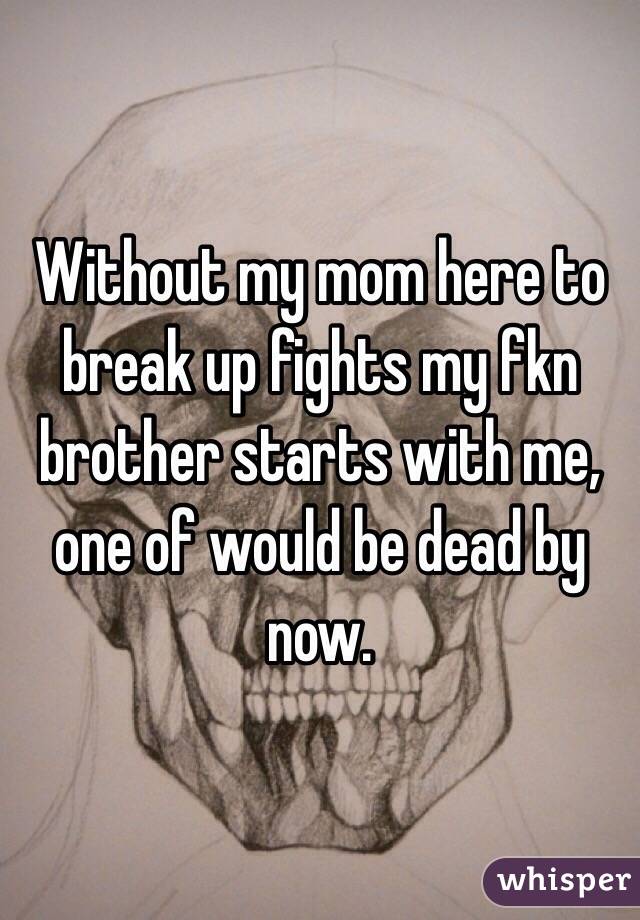 Without my mom here to break up fights my fkn brother starts with me, one of would be dead by now.