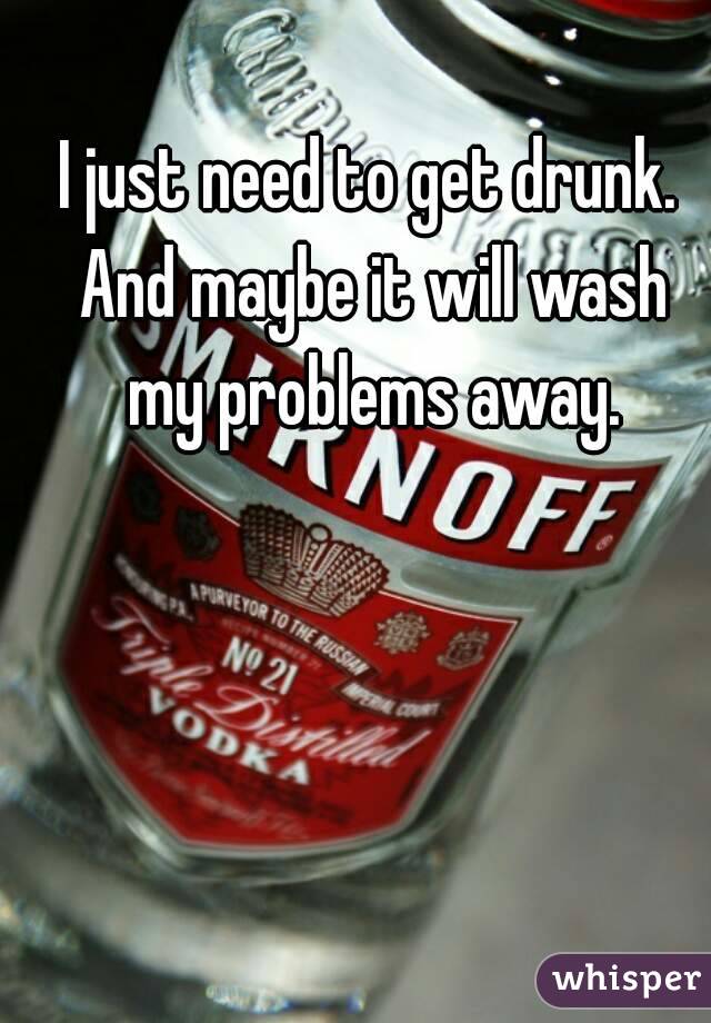 I just need to get drunk. And maybe it will wash my problems away.