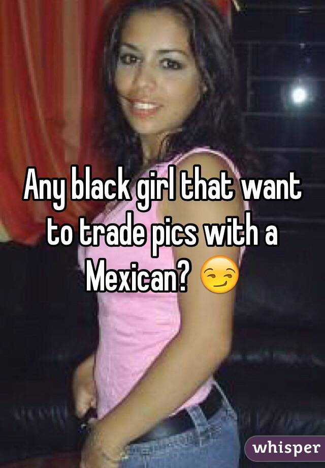 Any black girl that want to trade pics with a Mexican? 😏