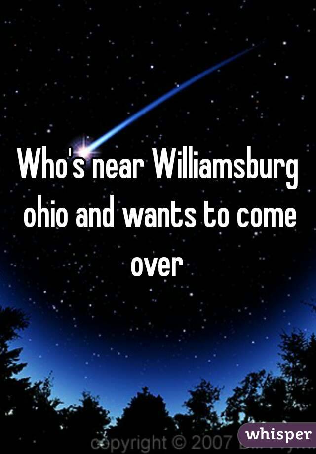 Who's near Williamsburg ohio and wants to come over 