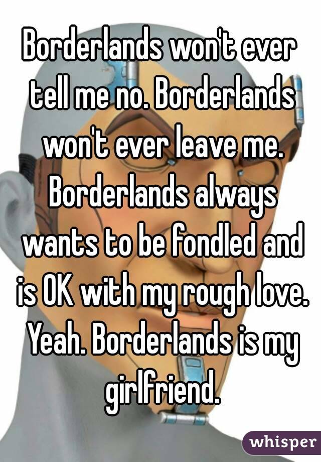 Borderlands won't ever tell me no. Borderlands won't ever leave me. Borderlands always wants to be fondled and is OK with my rough love. Yeah. Borderlands is my girlfriend.