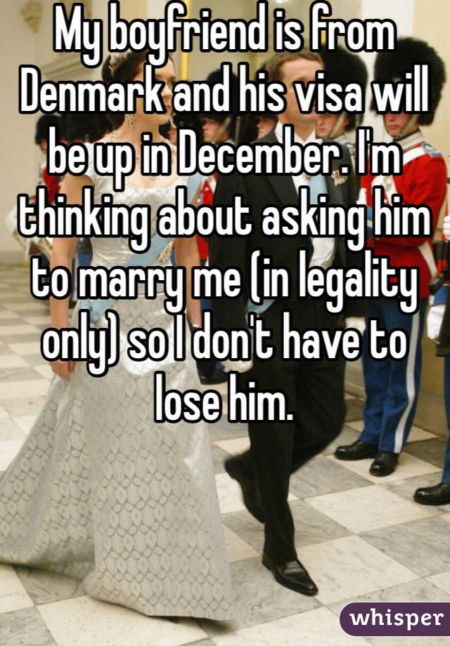 My boyfriend is from Denmark and his visa will be up in December. I'm thinking about asking him to marry me (in legality only) so I don't have to lose him.