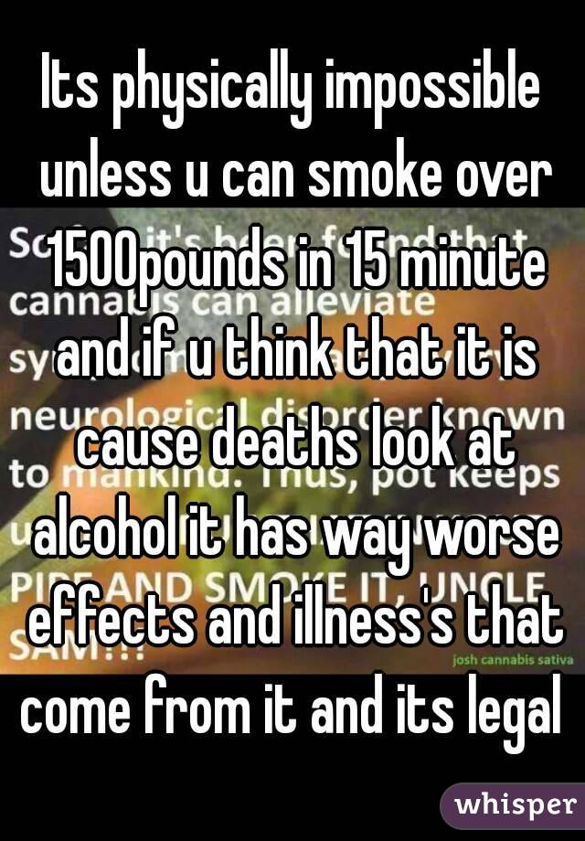 Its physically impossible unless u can smoke over 1500pounds in 15 minute and if u think that it is cause deaths look at alcohol it has way worse effects and illness's that come from it and its legal 