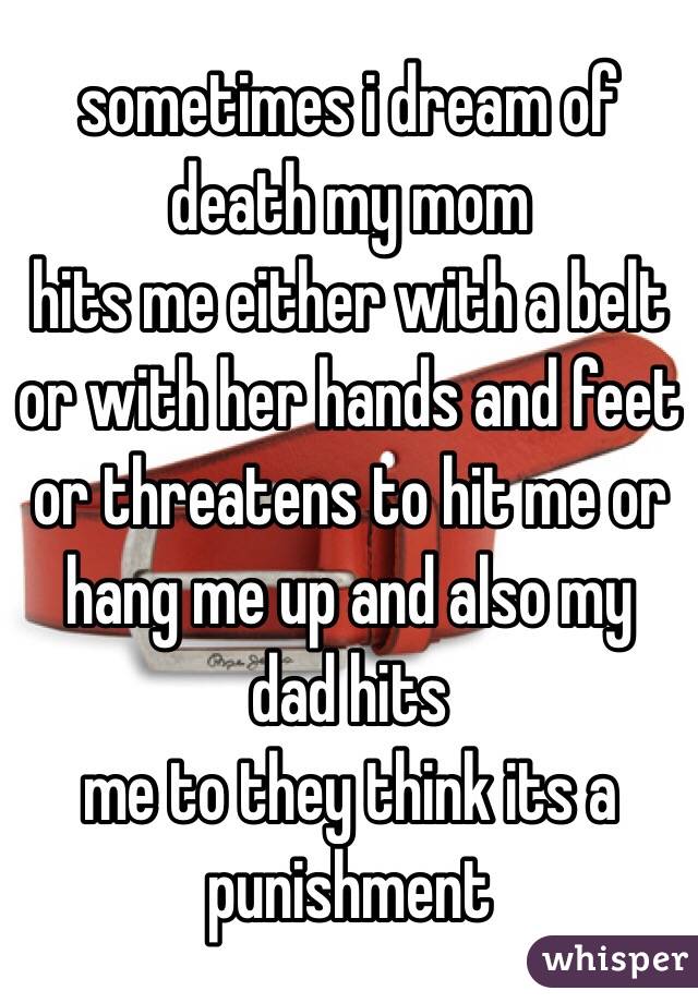 sometimes i dream of death my mom
hits me either with a belt or with her hands and feet or threatens to hit me or hang me up and also my dad hits
me to they think its a punishment 