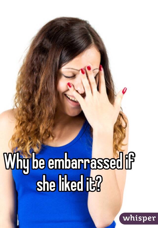 Why be embarrassed if she liked it?