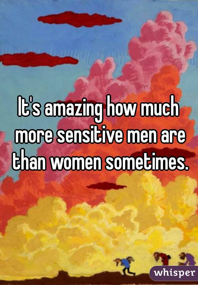 It's amazing how much more sensitive men are than women sometimes.
