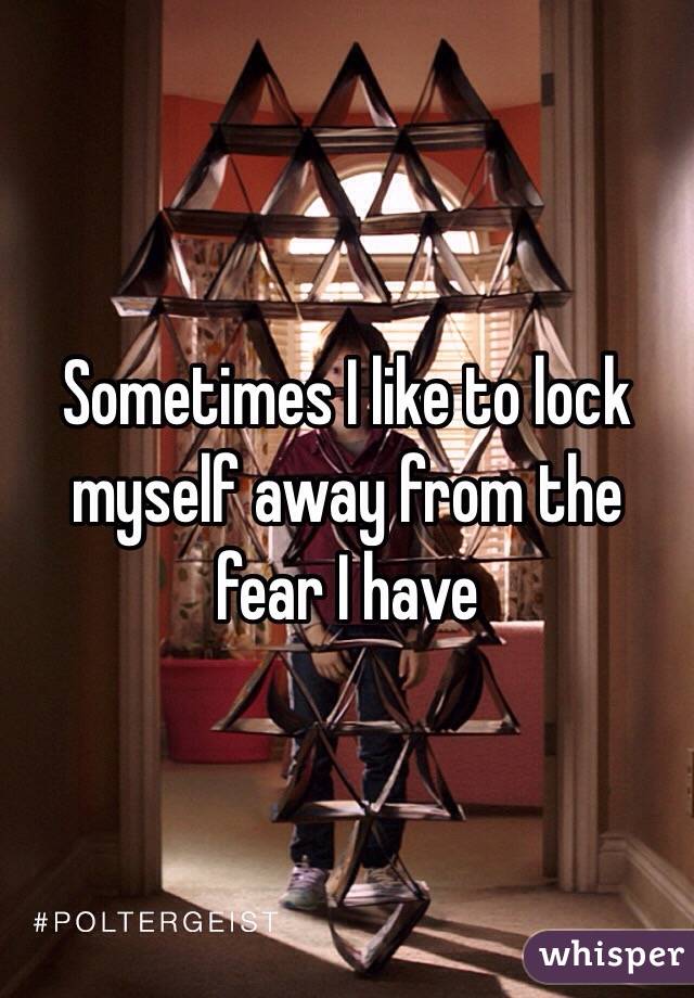 Sometimes I like to lock myself away from the fear I have