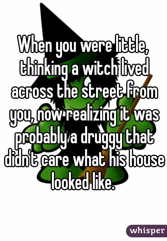 When you were little, thinking a witch lived across the street from you, now realizing it was probably a druggy that didn't care what his house looked like. 