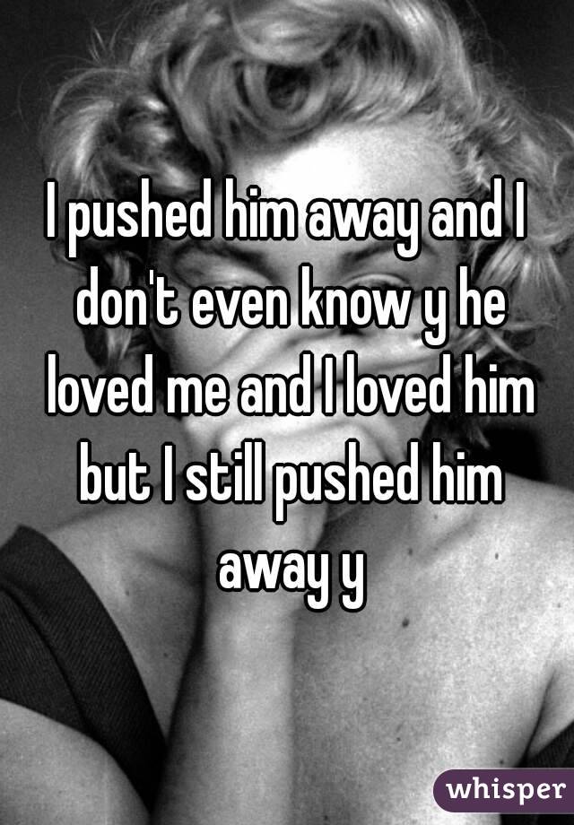 I pushed him away and I don't even know y he loved me and I loved him but I still pushed him away y