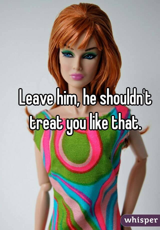 Leave him, he shouldn't treat you like that. 