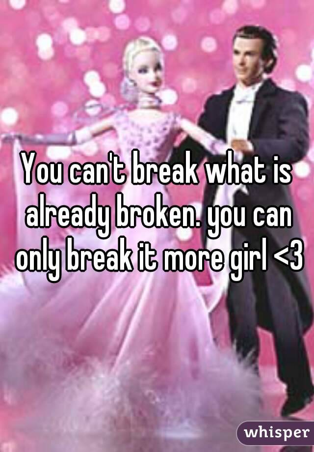 You can't break what is already broken. you can only break it more girl <3