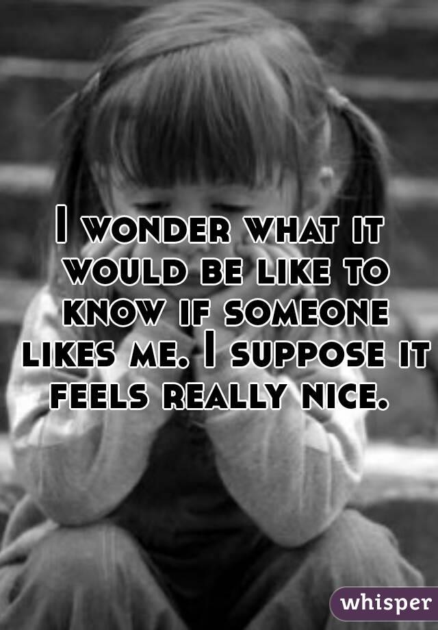 I wonder what it would be like to know if someone likes me. I suppose it feels really nice. 