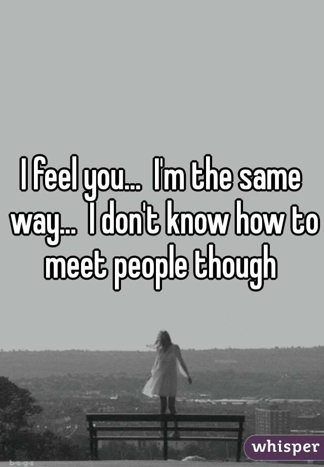 I feel you...  I'm the same way...  I don't know how to meet people though 