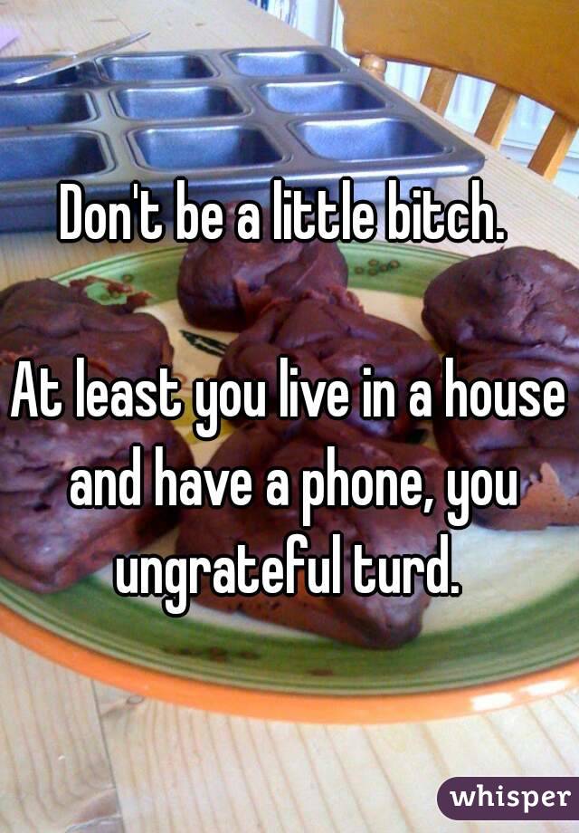 Don't be a little bitch. 

At least you live in a house and have a phone, you ungrateful turd. 