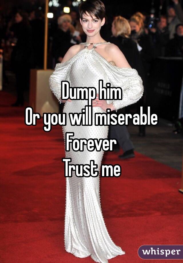 Dump him 
Or you will miserable 
Forever 
Trust me 