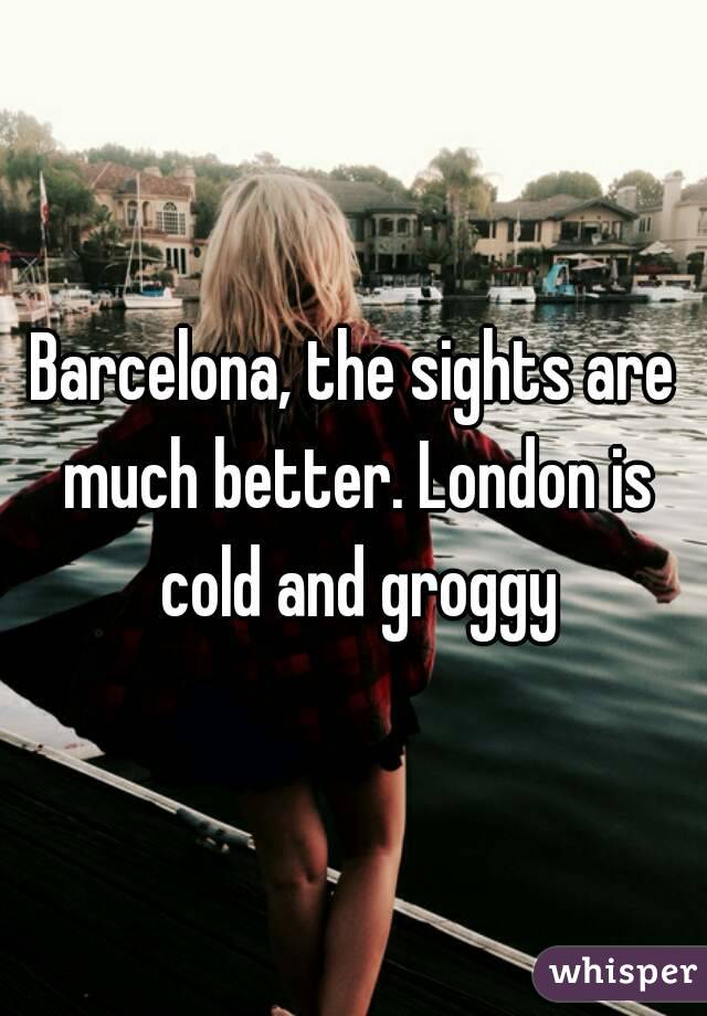 Barcelona, the sights are much better. London is cold and groggy