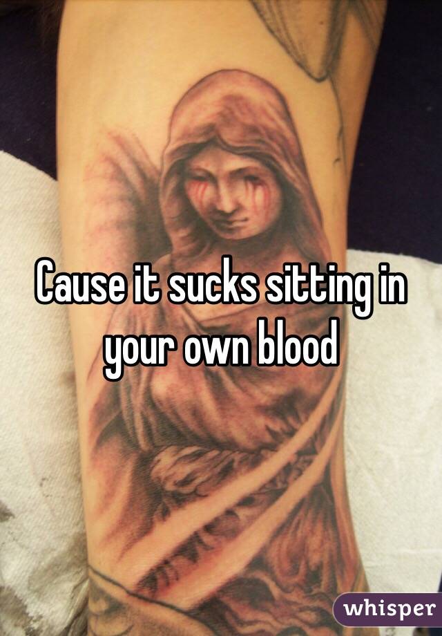 Cause it sucks sitting in your own blood 