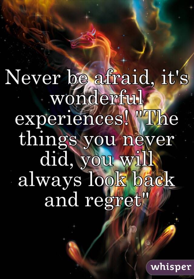 Never be afraid, it's wonderful experiences! "The things you never did, you will always look back and regret"