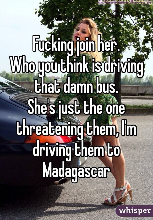 Fucking join her. 
Who you think is driving that damn bus.
She's just the one threatening them, I'm driving them to Madagascar