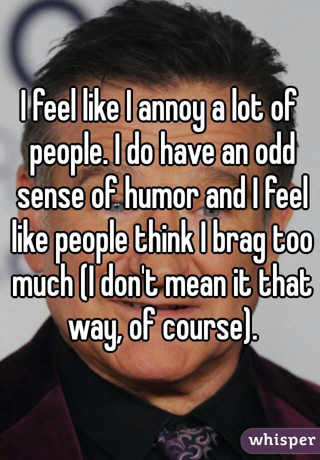 I feel like I annoy a lot of people. I do have an odd sense of humor and I feel like people think I brag too much (I don't mean it that way, of course).