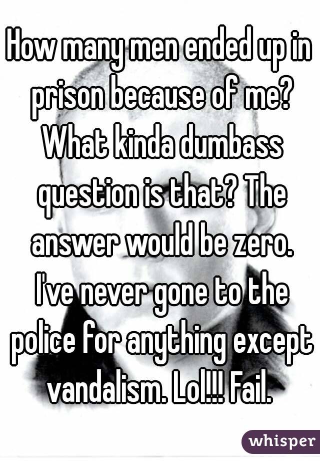 How many men ended up in prison because of me? What kinda dumbass question is that? The answer would be zero. I've never gone to the police for anything except vandalism. Lol!!! Fail. 