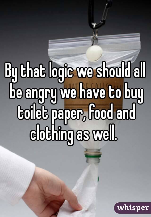 By that logic we should all be angry we have to buy toilet paper, food and clothing as well.  