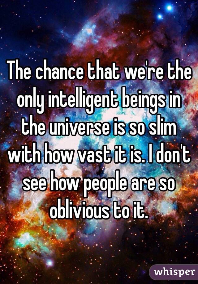 The chance that we're the only intelligent beings in the universe is so slim with how vast it is. I don't see how people are so oblivious to it.